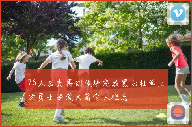 76人历史再创佳绩完成黑七壮举上次勇士逆袭火箭令人难忘