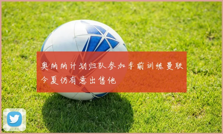 奥纳纳计划归队参加季前训练曼联今夏仍有意出售他