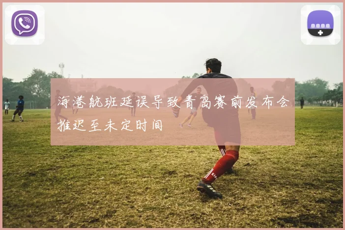 海港航班延误导致青岛赛前发布会推迟至未定时间