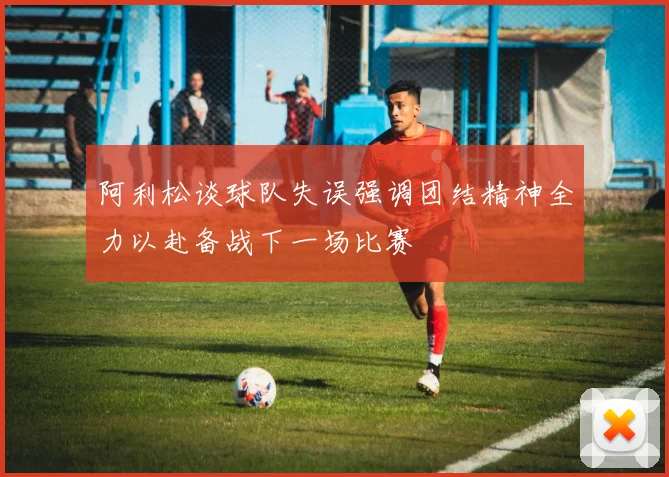 阿利松谈球队失误强调团结精神全力以赴备战下一场比赛
