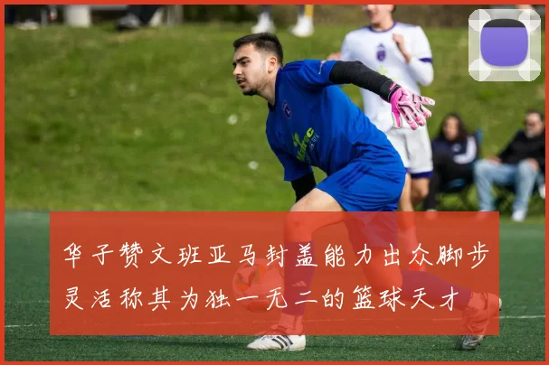 华子赞文班亚马封盖能力出众脚步灵活称其为独一无二的篮球天才