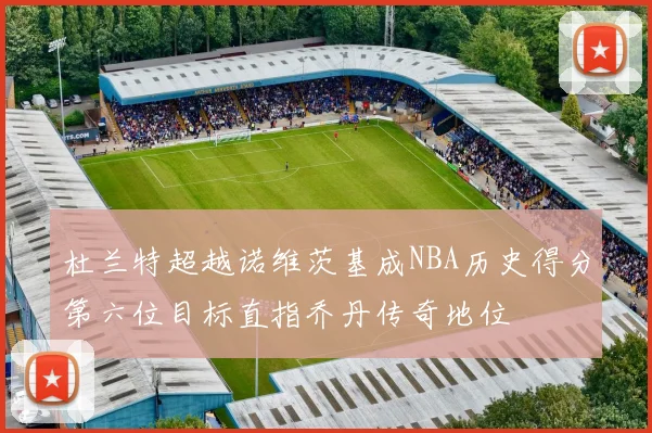 杜兰特超越诺维茨基成NBA历史得分第六位目标直指乔丹传奇地位
