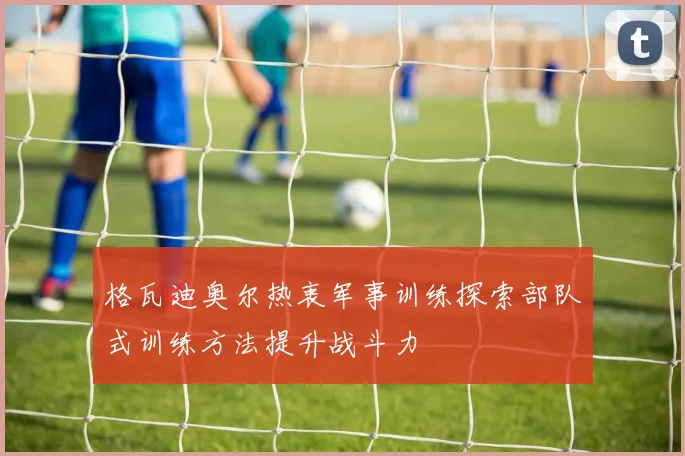 格瓦迪奥尔热衷军事训练探索部队式训练方法提升战斗力