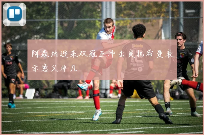 阿森纳迎来双冠王冲击良机希曼表示意义非凡