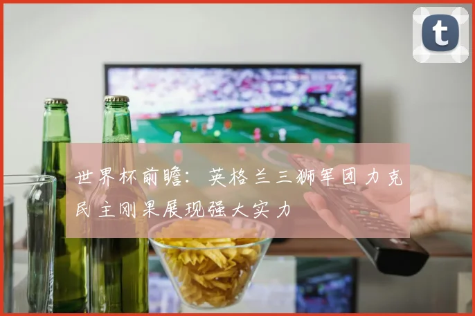 世界杯前瞻：英格兰三狮军团力克民主刚果展现强大实力
