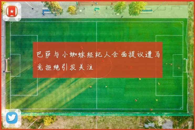 巴萨与小蜘蛛经纪人会面提议遭马竞拒绝引发关注