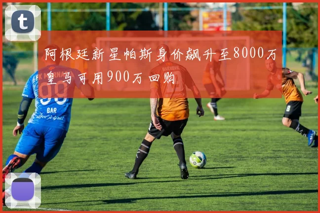 阿根廷新星帕斯身价飙升至8000万皇马可用900万回购