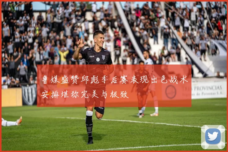 鲁媒盛赞邱彪季后赛表现出色战术安排堪称完美与极致