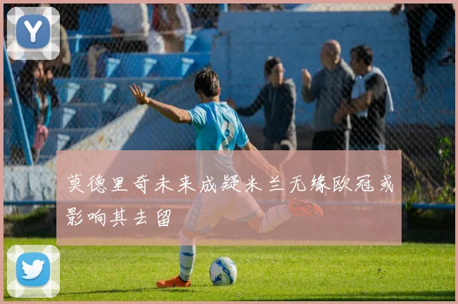 莫德里奇未来成疑米兰无缘欧冠或影响其去留