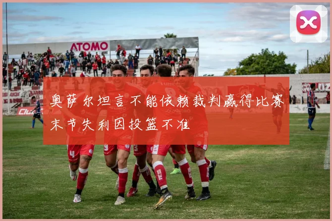 奥萨尔坦言不能依赖裁判赢得比赛末节失利因投篮不准