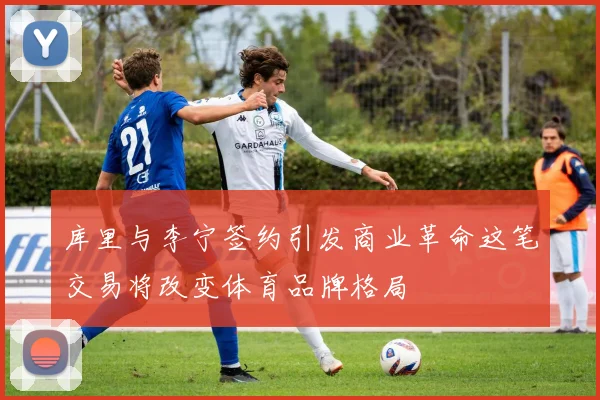 库里与李宁签约引发商业革命这笔交易将改变体育品牌格局