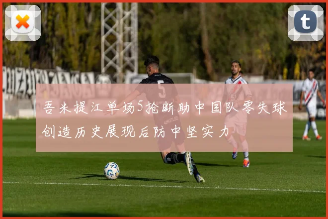 吾米提江单场5抢断助中国队零失球创造历史展现后防中坚实力