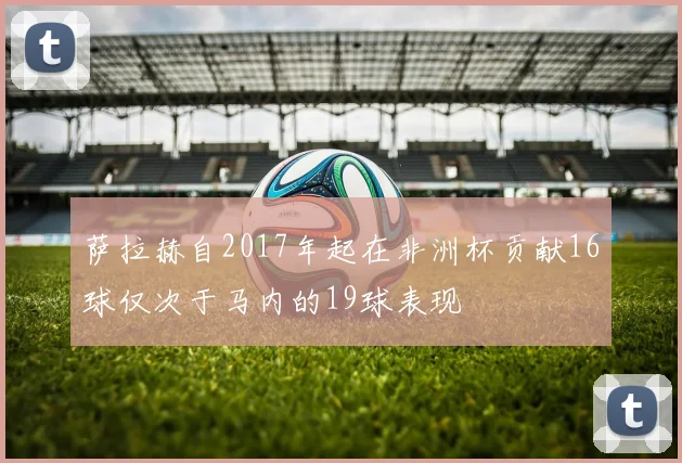 萨拉赫自2017年起在非洲杯贡献16球仅次于马内的19球表现