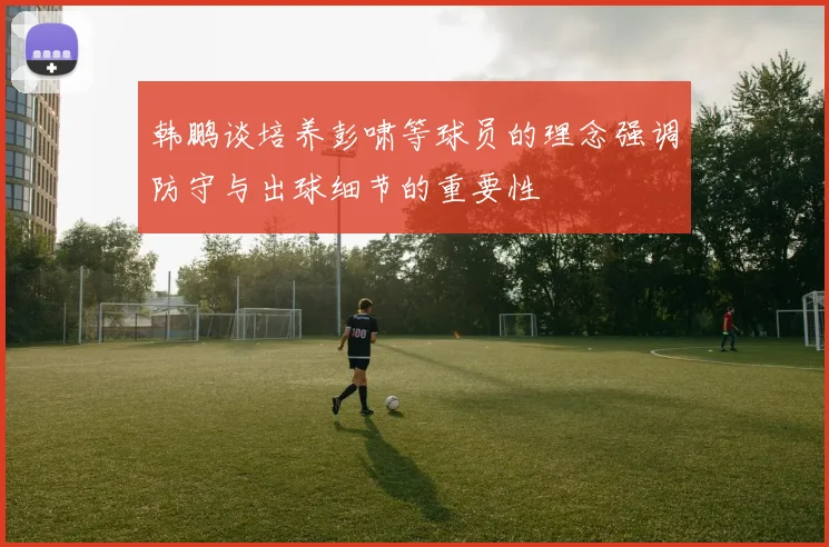 韩鹏谈培养彭啸等球员的理念强调防守与出球细节的重要性