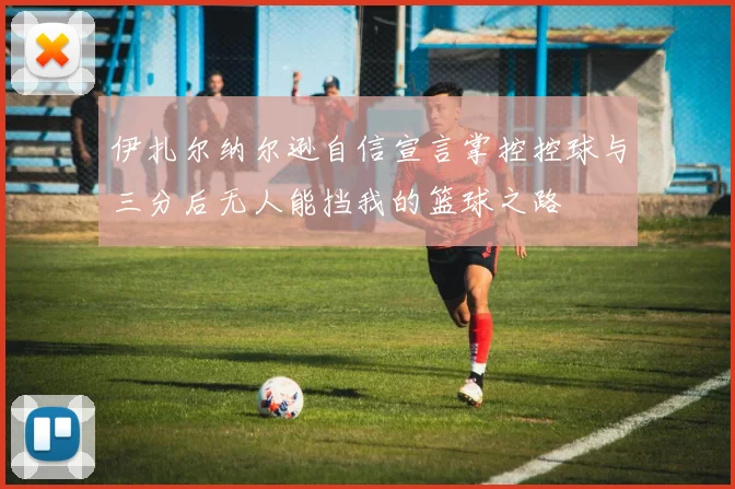 伊扎尔纳尔逊自信宣言掌控控球与三分后无人能挡我的篮球之路
